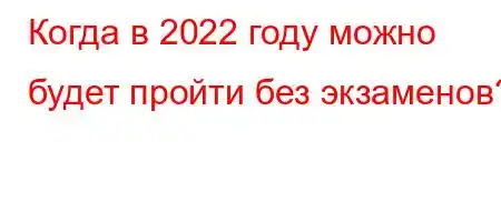 Когда в 2022 году можно будет пройти без экзаменов?